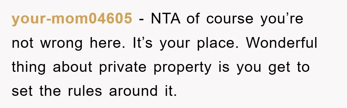 your-mom04605 − NTA of course you’re not wrong here. It’s your place. Wonderful thing about private property is you get to set the rules around it.