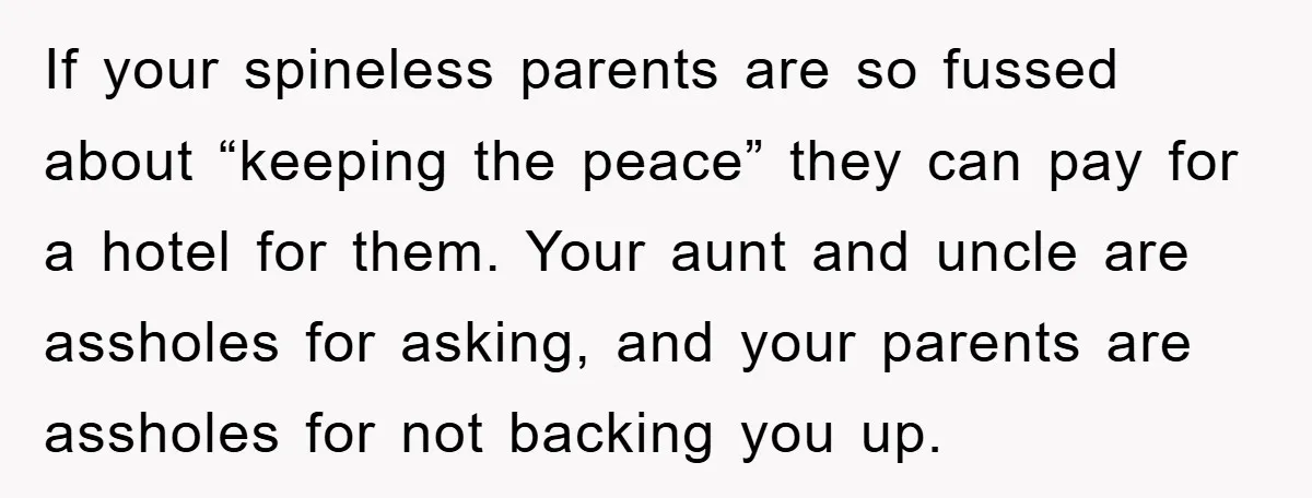 If your spineless parents are so fussed about “keeping the peace” they can pay for a hotel for them. Your aunt and uncle are assholes for asking, and your parents...