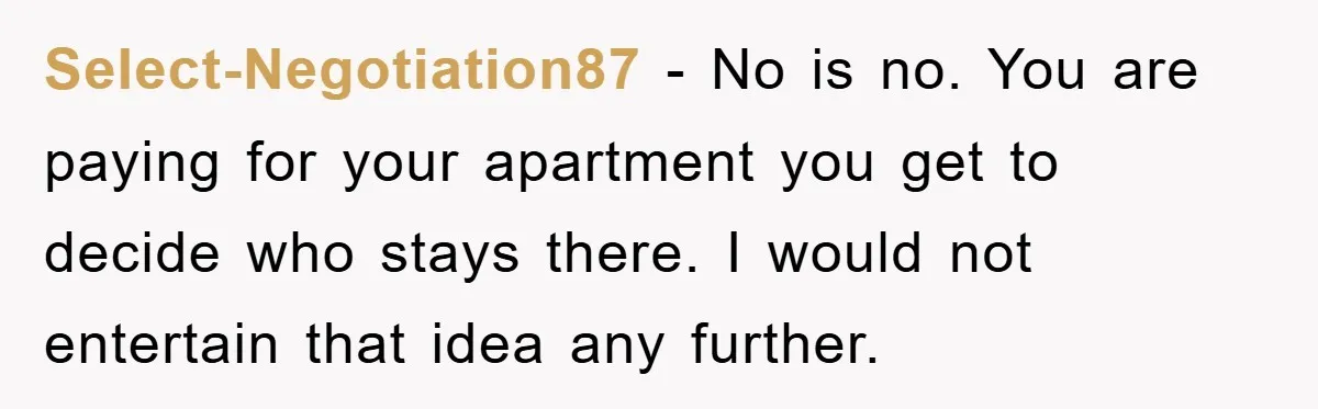 Select-Negotiation87 − No is no. You are paying for your apartment you get to decide who stays there. I would not entertain that idea any further.