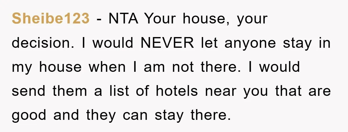 Sheibe123 − NTA Your house, your decision. I would NEVER let anyone stay in my house when I am not there. I would send them a list of hotels near...