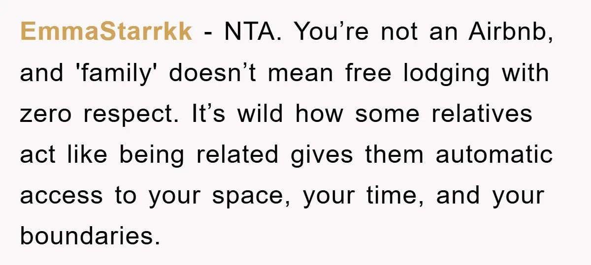 EmmaStarrkk − NTA. You’re not an Airbnb, and 'family' doesn’t mean free lodging with zero respect. It’s wild how some relatives act like being related gives them automatic access to...