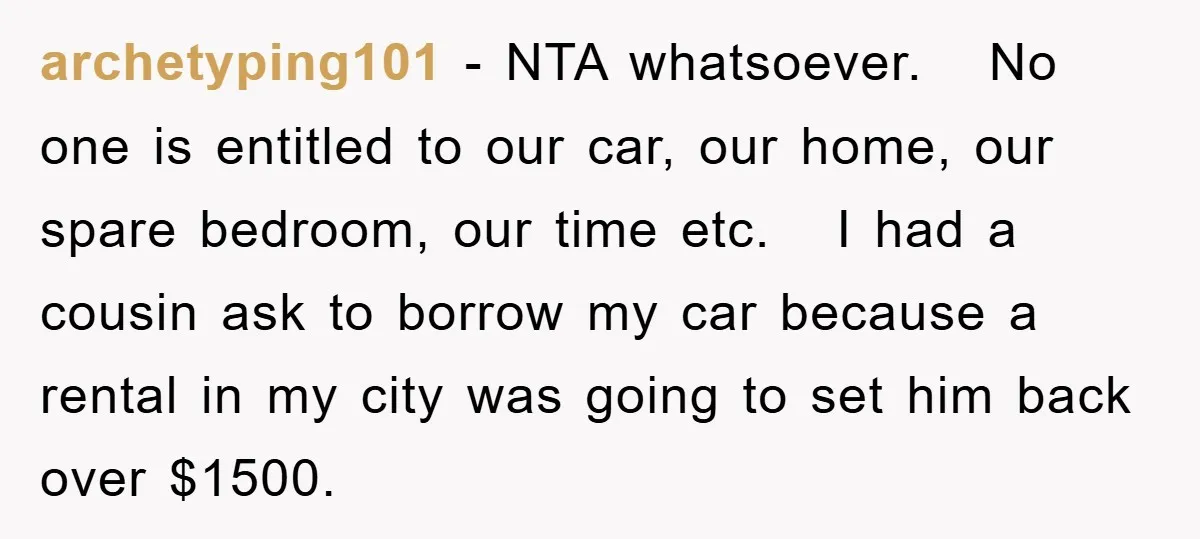 archetyping101 − NTA whatsoever. No one is entitled to our car, our home, our spare bedroom, our time etc. I had a cousin ask to borrow my car because a...