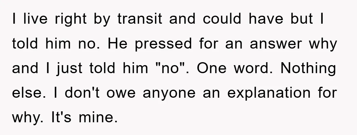 I live right by transit and could have but I told him no. He pressed for an answer why and I just told him "no". One word. Nothing else. I...