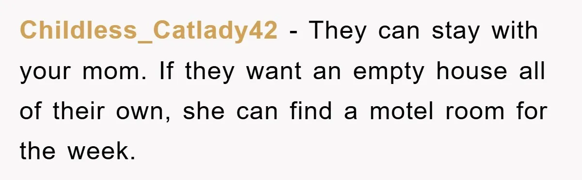 Childless_Catlady42 − They can stay with your mom. If they want an empty house all of their own, she can find a motel room for the week.