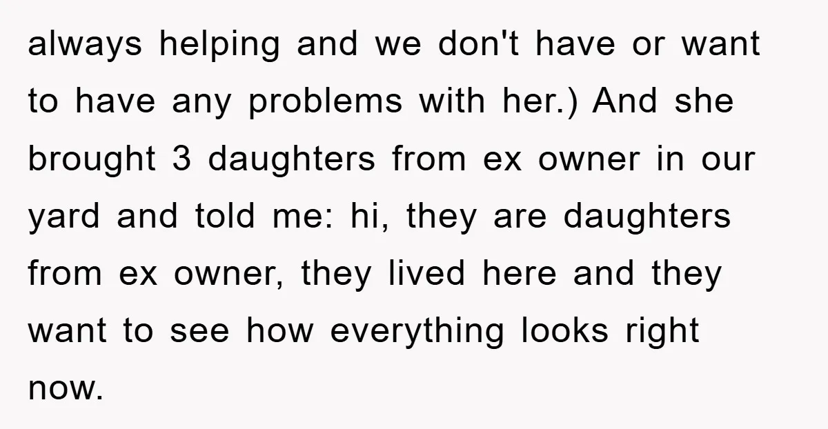 always helping and we don't have or want to have any problems with her.) And she brought 3 daughters from ex owner in our yard and told me: hi, they...