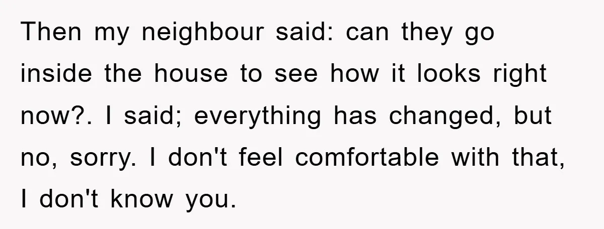 Then my neighbour said: can they go inside the house to see how it looks right now?. I said; everything has changed, but no, sorry. I don't feel comfortable with...