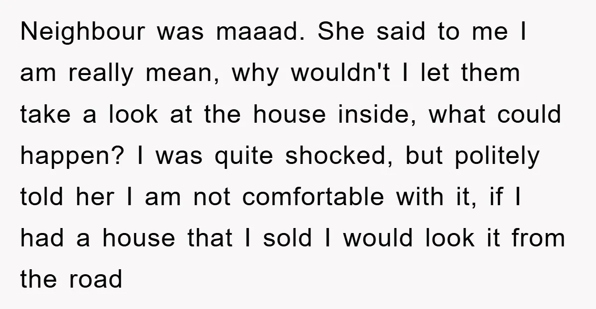Neighbour was maaad. She said to me I am really mean, why wouldn't I let them take a look at the house inside, what could happen? I was quite shocked,...