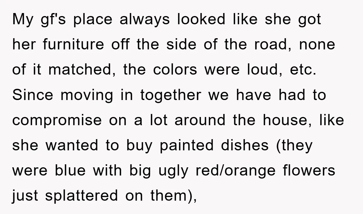 My gf's place always looked like she got her furniture off the side of the road, none of it matched, the colors were loud, etc. Since moving in together we...