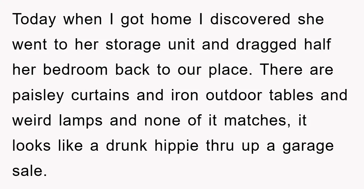 Today when I got home I discovered she went to her storage unit and dragged half her bedroom back to our place. There are paisley curtains and iron outdoor tables...