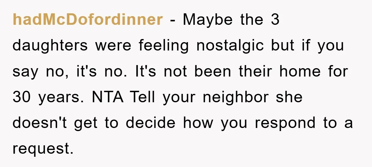 hadMcDofordinner − Maybe the 3 daughters were feeling nostalgic but if you say no, it's no. It's not been their home for 30 years. NTA Tell your neighbor she doesn't...