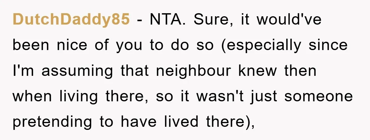DutchDaddy85 − NTA. Sure, it would've been nice of you to do so (especially since I'm assuming that neighbour knew then when living there, so it wasn't just someone pretending...