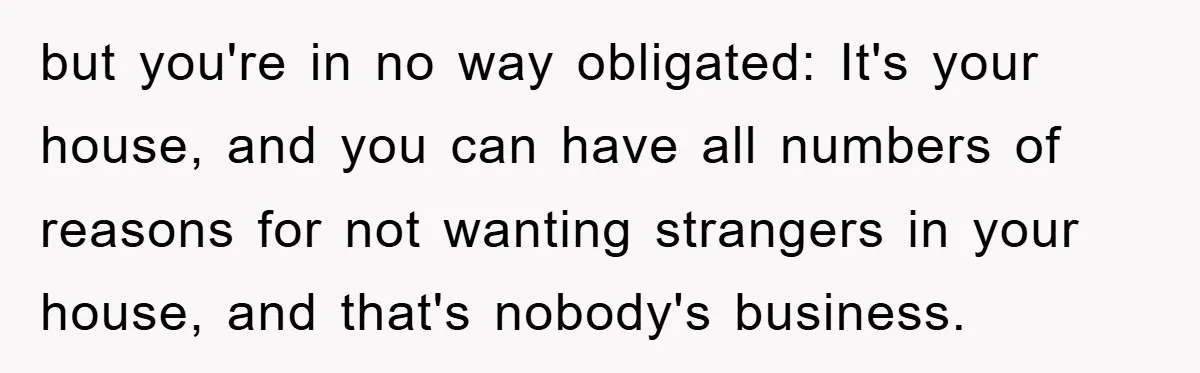 but you're in no way obligated: It's your house, and you can have all numbers of reasons for not wanting strangers in your house, and that's nobody's business.