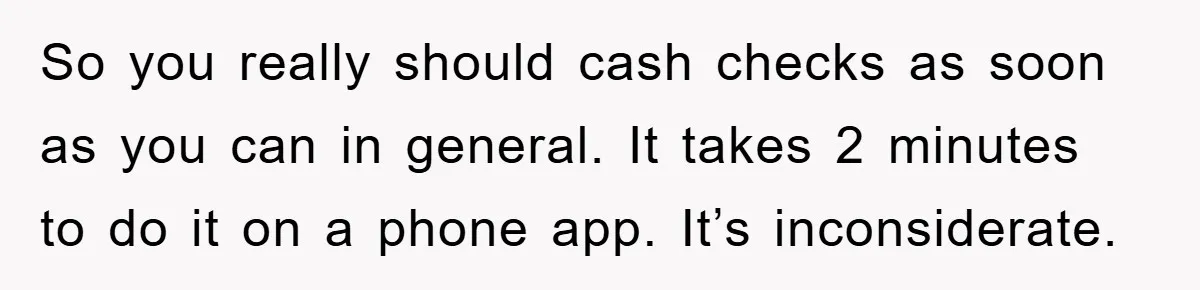 So you really should cash checks as soon as you can in general. It takes 2 minutes to do it on a phone app. It’s inconsiderate.