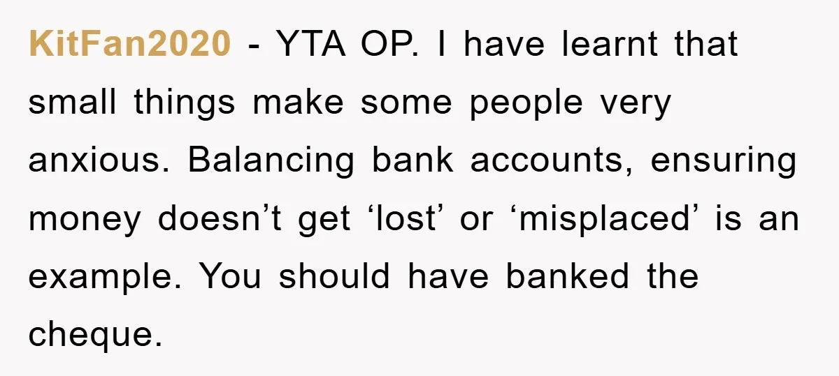 KitFan2020 - YTA OP. I have learnt that small things make some people very anxious. Balancing bank accounts, ensuring money doesn’t get ‘lost’ or ‘misplaced’ is an example. You should...