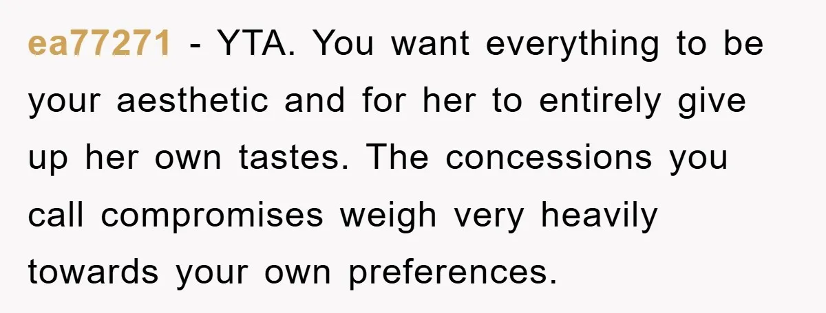 ea77271 − YTA. You want everything to be your aesthetic and for her to entirely give up her own tastes. The concessions you call compromises weigh very heavily towards your...