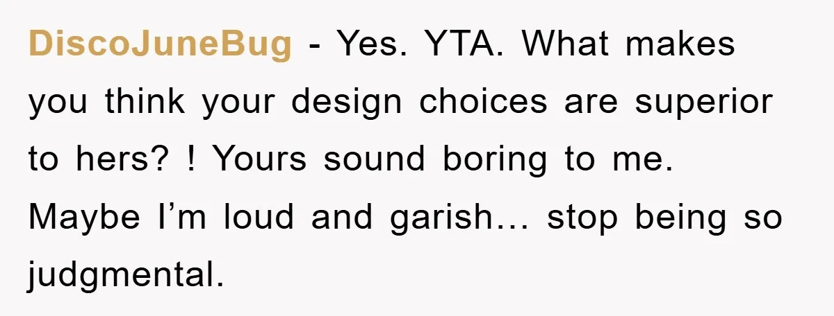 DiscoJuneBug − Yes. YTA. What makes you think your design choices are superior to hers? ! Yours sound boring to me. Maybe I’m loud and garish… stop being so judgmental.