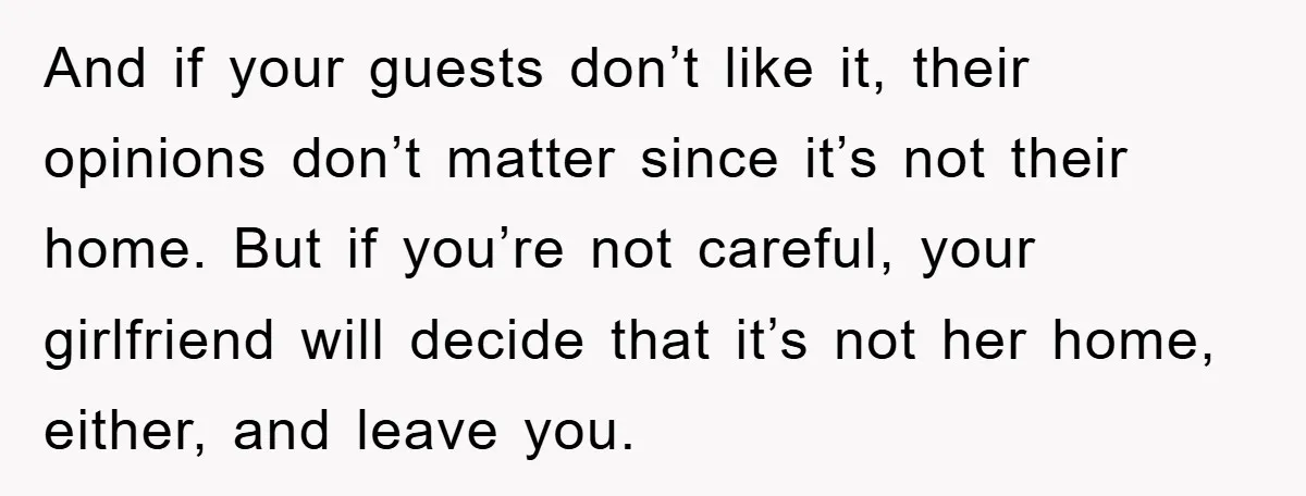 And if your guests don’t like it, their opinions don’t matter since it’s not their home. But if you’re not careful, your girlfriend will decide that it’s not her home,...