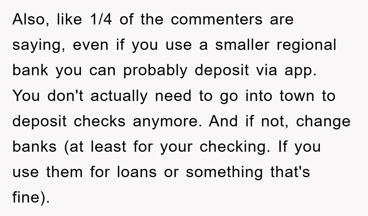 Also, like 1/4 of the commenters are saying, even if you use a smaller regional bank you can probably deposit via app. You don't actually need to go into town...