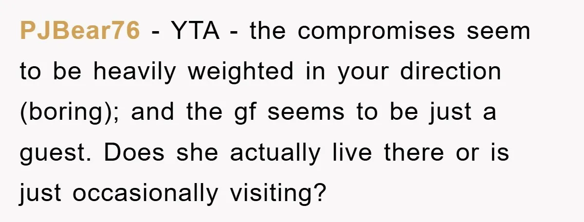 PJBear76 − YTA - the compromises seem to be heavily weighted in your direction (boring); and the gf seems to be just a guest. Does she actually live there or...
