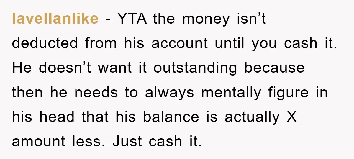 lavellanlike - YTA the money isn’t deducted from his account until you cash it. He doesn’t want it outstanding because then he needs to always mentally figure in his head...