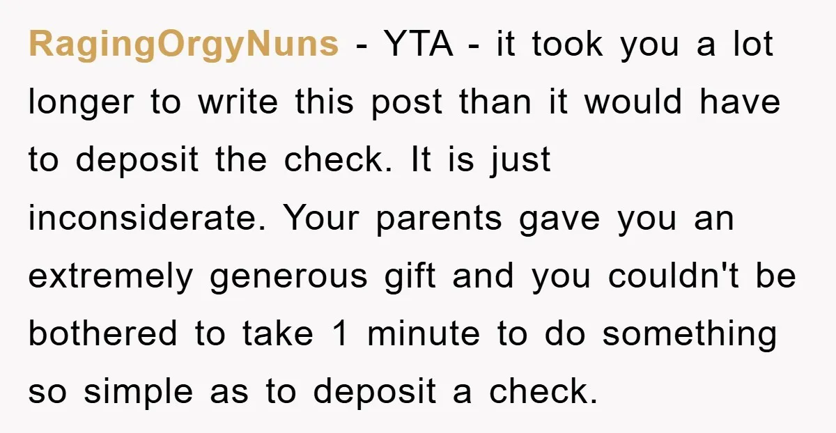 RagingOrgyNuns - YTA - it took you a lot longer to write this post than it would have to deposit the check. It is just inconsiderate. Your parents gave you...