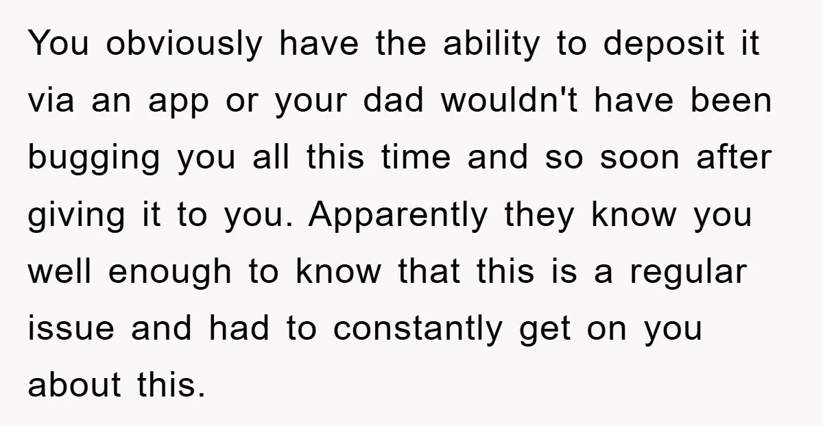 You obviously have the ability to deposit it via an app or your dad wouldn't have been bugging you all this time and so soon after giving it to you....