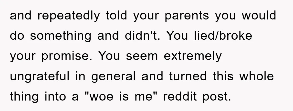and repeatedly told your parents you would do something and didn't. You lied/broke your promise. You seem extremely ungrateful in general and turned this whole thing into a "woe is...