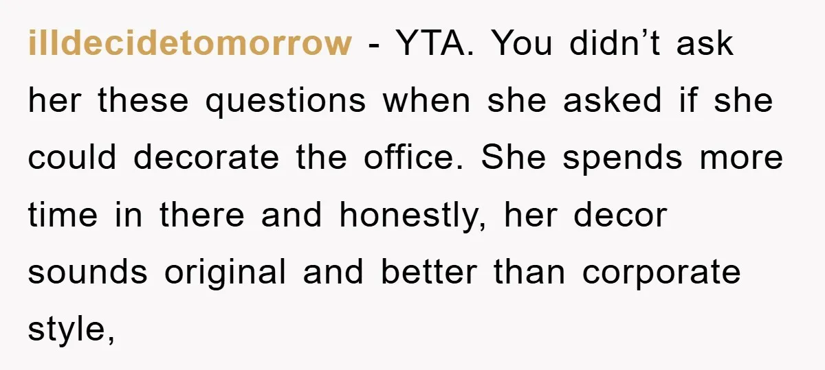 illdecidetomorrow − YTA. You didn’t ask her these questions when she asked if she could decorate the office. She spends more time in there and honestly, her decor sounds original...