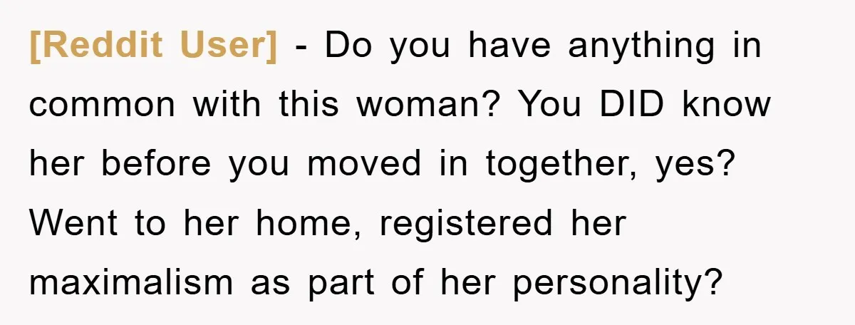 [Reddit User] − Do you have anything in common with this woman? You DID know her before you moved in together, yes? Went to her home, registered her maximalism as...