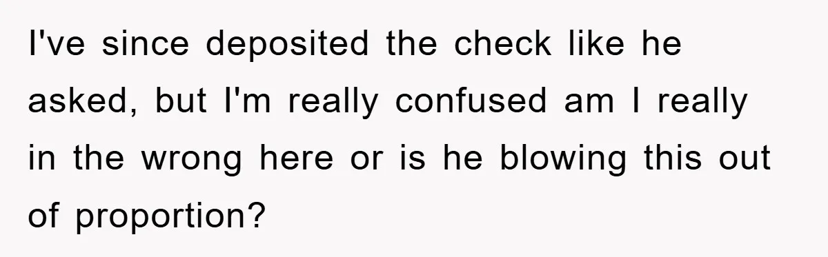 I've since deposited the check like he asked, but I'm really confused am I really in the wrong here or is he blowing this out of proportion?