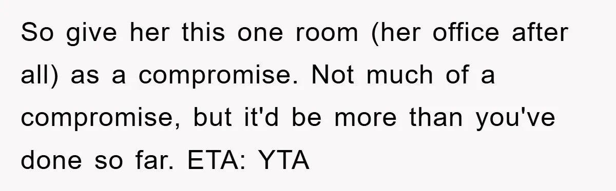 So give her this one room (her office after all) as a compromise. Not much of a compromise, but it'd be more than you've done so far. ETA: YTA