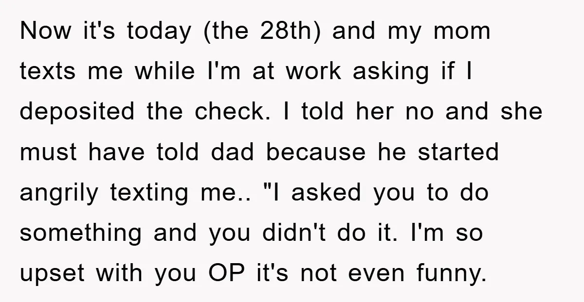 Now it's today (the 28th) and my mom texts me while I'm at work asking if I deposited the check. I told her no and she must have told dad...