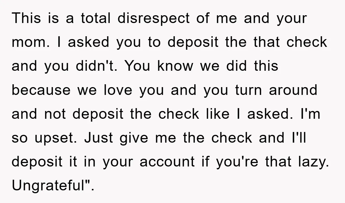 This is a total disrespect of me and your mom. I asked you to deposit the that check and you didn't. You know we did this because we love you...