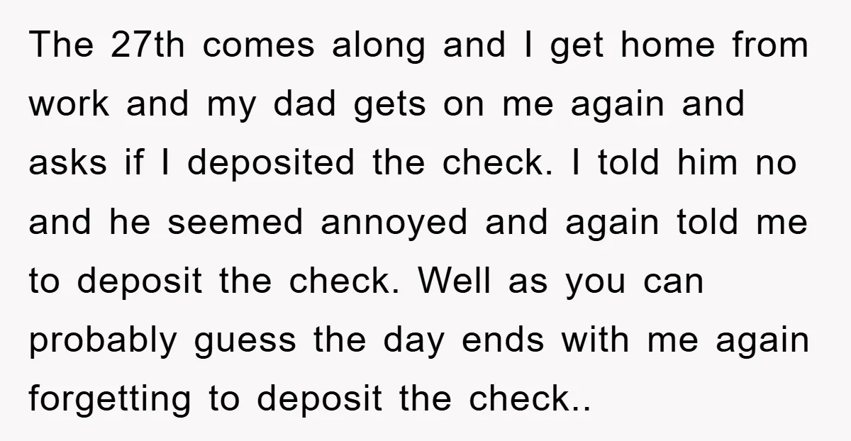 The 27th comes along and I get home from work and my dad gets on me again and asks if I deposited the check. I told him no and he...