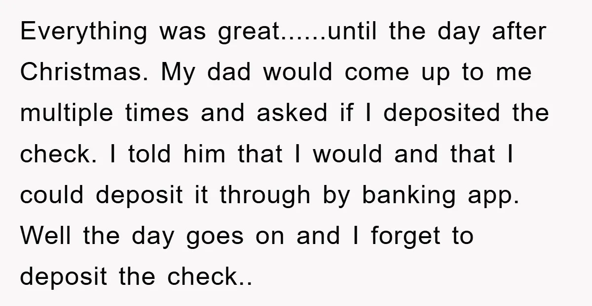 Everything was great......until the day after Christmas. My dad would come up to me multiple times and asked if I deposited the check. I told him that I would and...