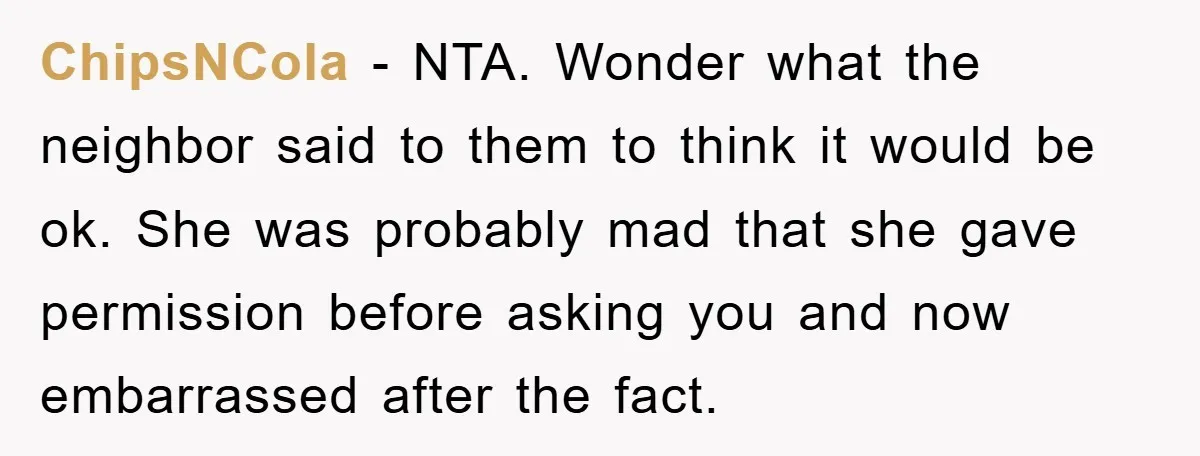 ChipsNCola − NTA. Wonder what the neighbor said to them to think it would be ok. She was probably mad that she gave permission before asking you and now embarrassed...