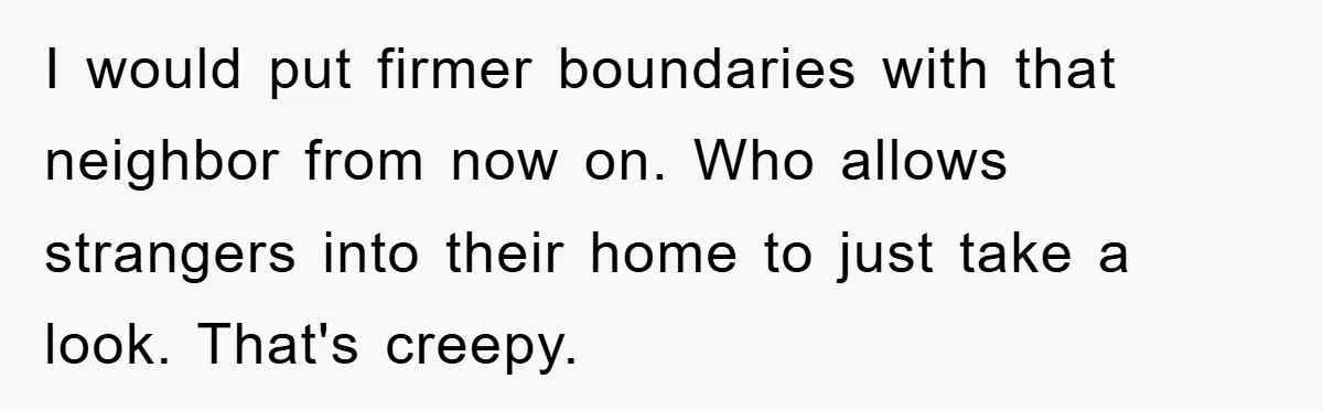 I would put firmer boundaries with that neighbor from now on. Who allows strangers into their home to just take a look. That's creepy.