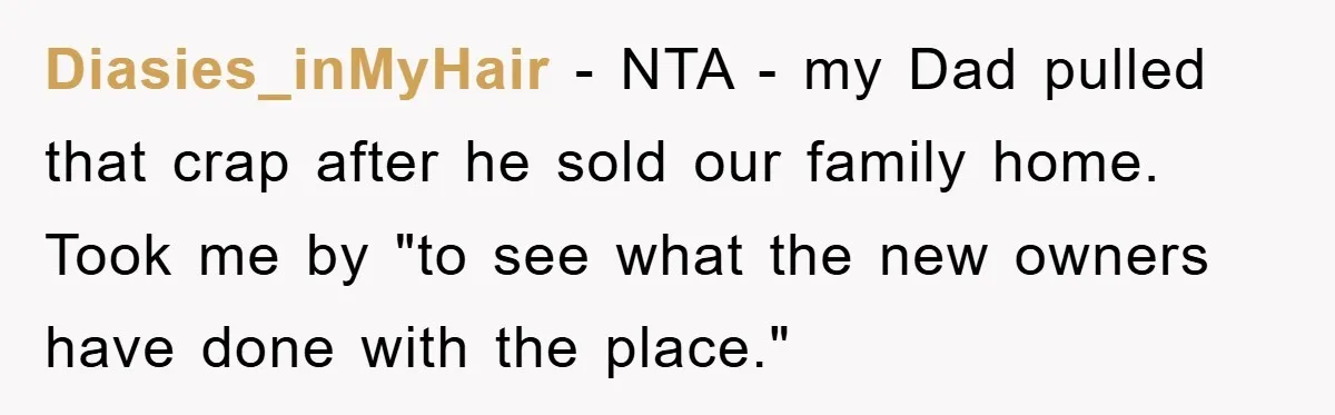 Diasies_inMyHair − NTA - my Dad pulled that crap after he sold our family home. Took me by "to see what the new owners have done with the place."