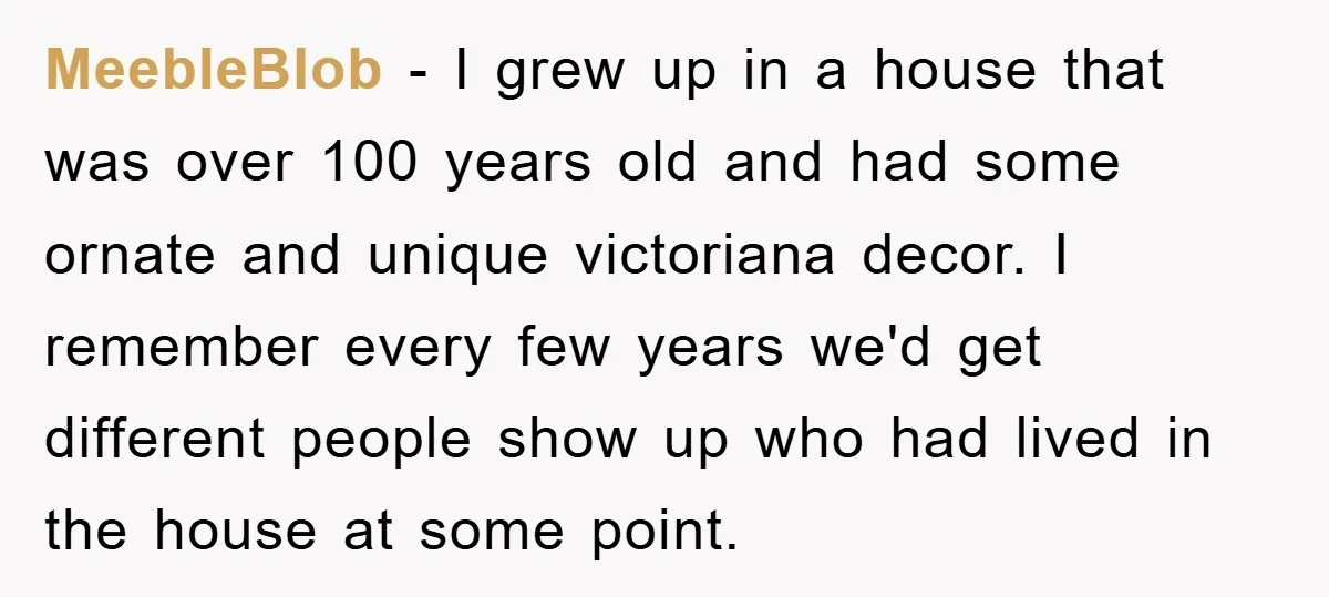 MeebleBlob − I grew up in a house that was over 100 years old and had some ornate and unique victoriana decor. I remember every few years we'd get different...
