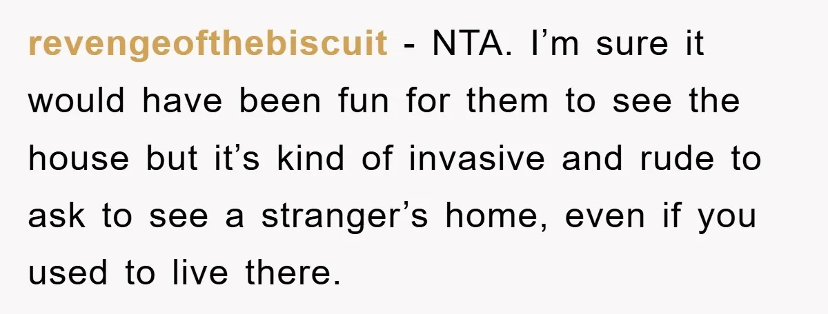 revengeofthebiscuit − NTA. I’m sure it would have been fun for them to see the house but it’s kind of invasive and rude to ask to see a stranger’s home,...