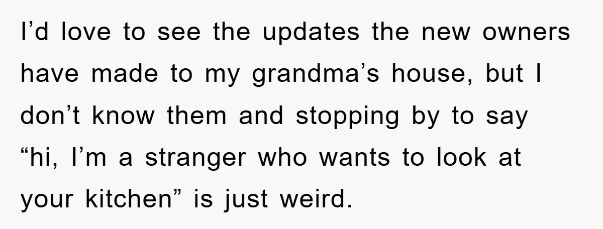 I’d love to see the updates the new owners have made to my grandma’s house, but I don’t know them and stopping by to say “hi, I’m a stranger who...