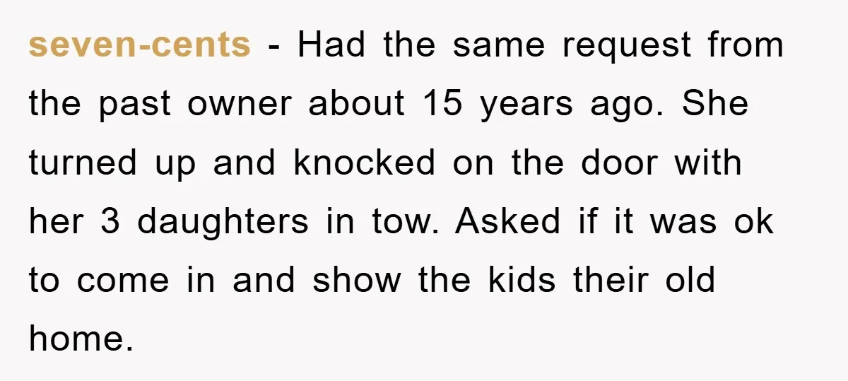seven-cents − Had the same request from the past owner about 15 years ago. She turned up and knocked on the door with her 3 daughters in tow. Asked if...