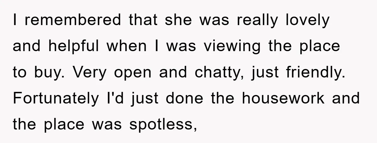 I remembered that she was really lovely and helpful when I was viewing the place to buy. Very open and chatty, just friendly. Fortunately I'd just done the housework and...