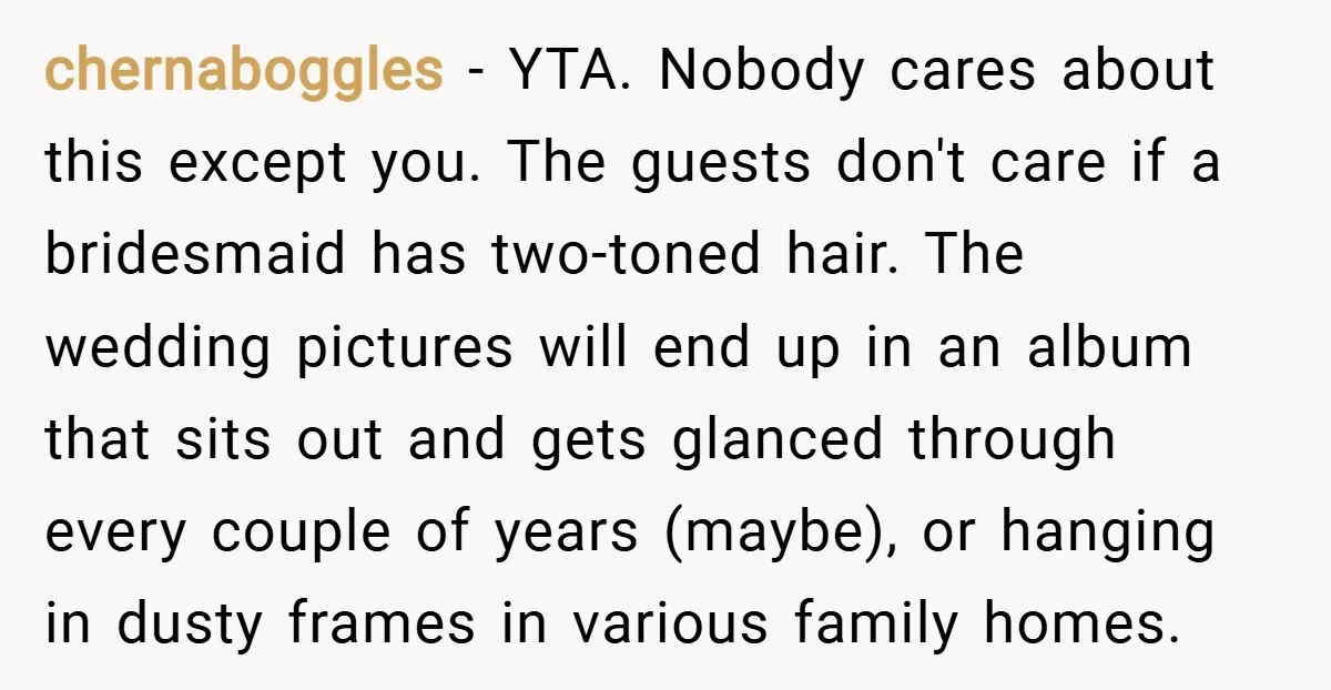 chernaboggles − YTA. Nobody cares about this except you. The guests don't care if a bridesmaid has two-toned hair. The wedding pictures will end up in an album that sits...