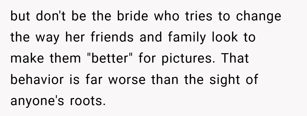 but don't be the bride who tries to change the way her friends and family look to make them "better" for pictures. That behavior is far worse than the sight...