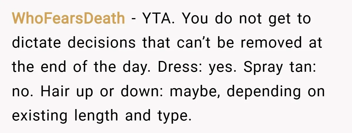 WhoFearsDeath − YTA. You do not get to dictate decisions that can’t be removed at the end of the day. Dress: yes. Spray tan: no. Hair up or down: maybe,...
