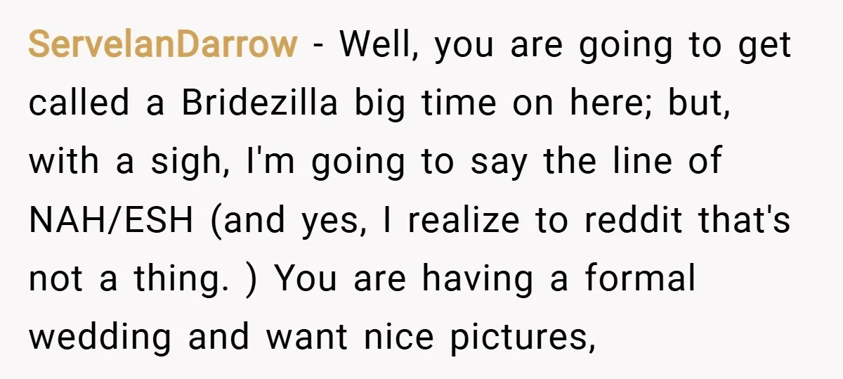ServelanDarrow − Well, you are going to get called a Bridezilla big time on here; but, with a sigh, I'm going to say the line of NAH/ESH (and yes, I...