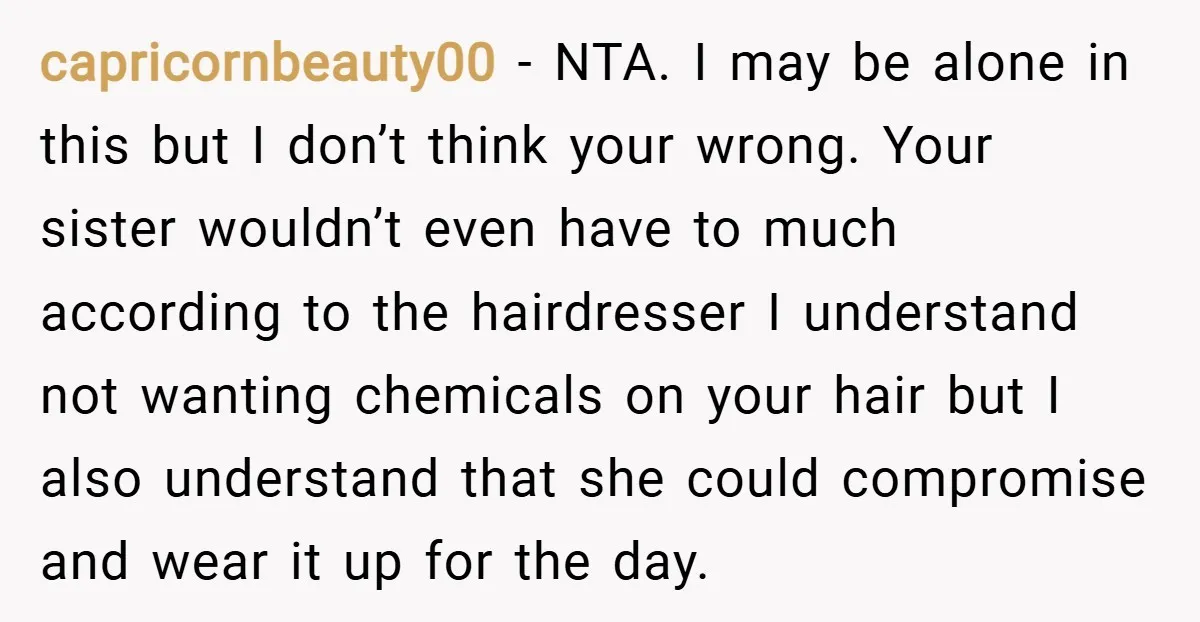 capricornbeauty00 − NTA. I may be alone in this but I don’t think your wrong. Your sister wouldn’t even have to much according to the hairdresser I understand not wanting...