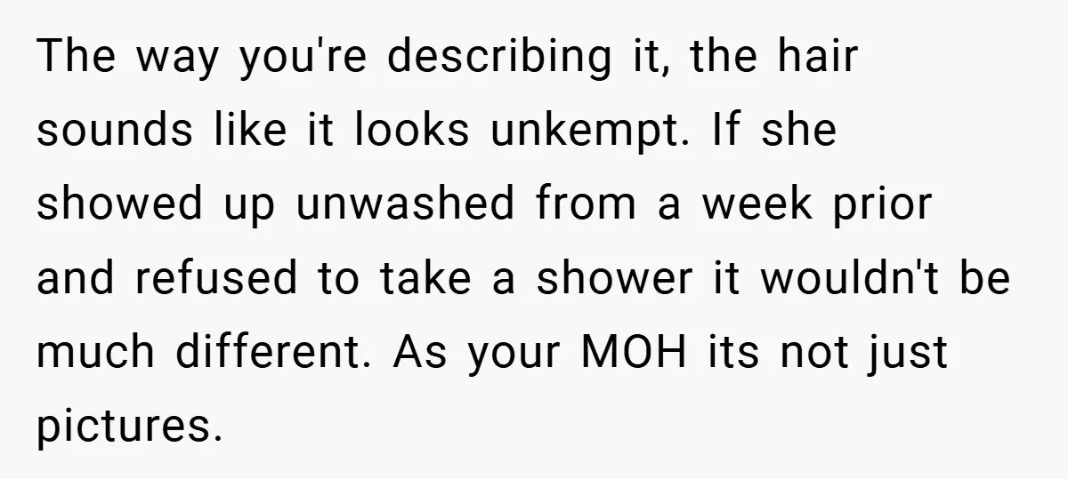 The way you're describing it, the hair sounds like it looks unkempt. If she showed up unwashed from a week prior and refused to take a shower it wouldn't be...