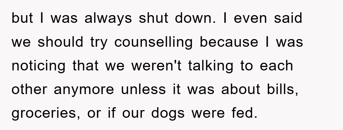 but I was always shut down. I even said we should try counselling because I was noticing that we weren't talking to each other anymore unless it was about bills,...